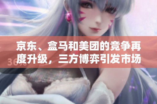京东、盒马和美团的竞争再度升级，三方博弈引发市场风暴！