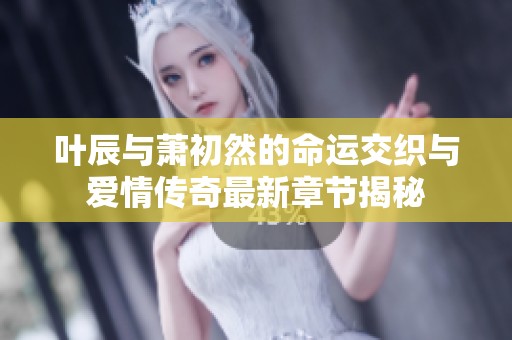 叶辰与萧初然的命运交织与爱情传奇最新章节揭秘