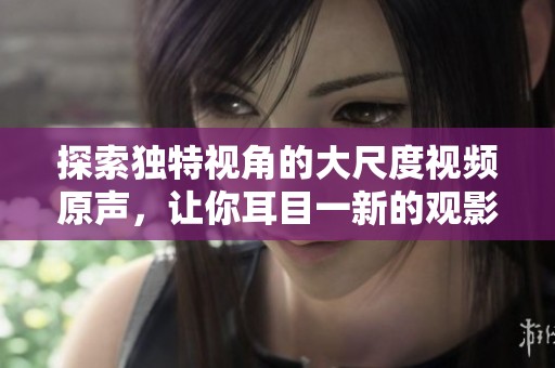 探索独特视角的大尺度视频原声，让你耳目一新的观影体验