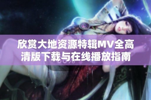 欣赏大地资源特辑MV全高清版下载与在线播放指南