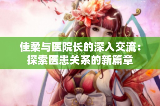 佳柔与医院长的深入交流：探索医患关系的新篇章