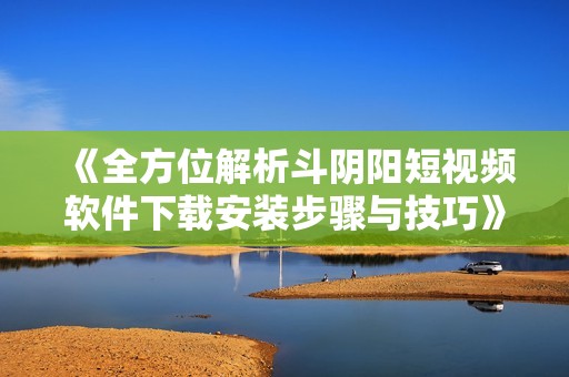 《全方位解析斗阴阳短视频软件下载安装步骤与技巧》