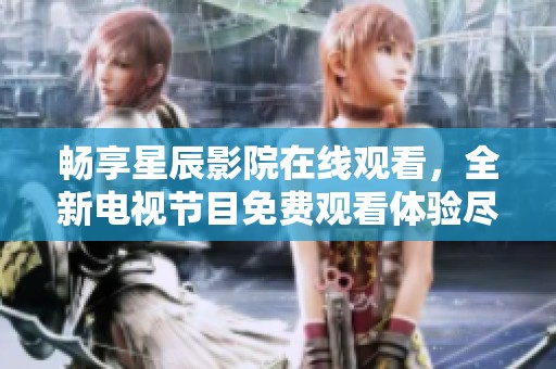 畅享星辰影院在线观看，全新电视节目免费观看体验尽在掌握