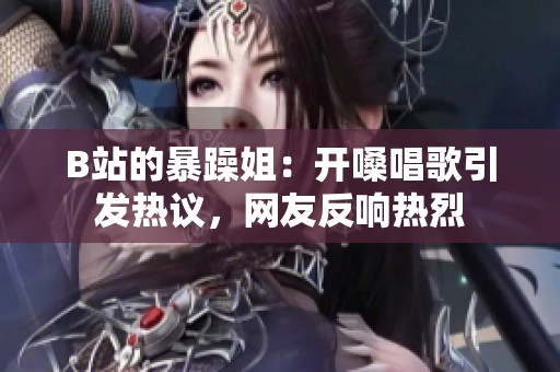 B站的暴躁姐：开嗓唱歌引发热议，网友反响热烈