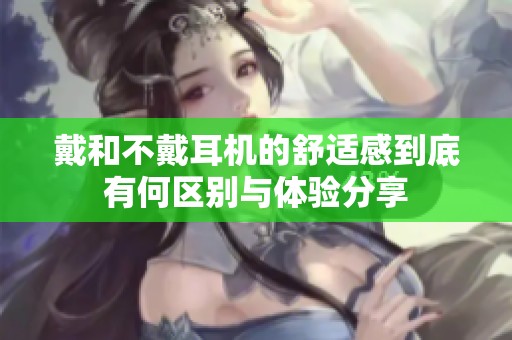 戴和不戴耳机的舒适感到底有何区别与体验分享