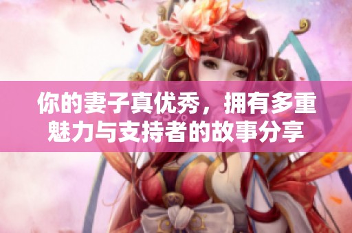 你的妻子真优秀，拥有多重魅力与支持者的故事分享