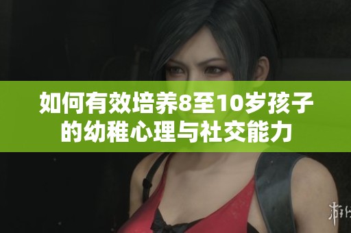 如何有效培养8至10岁孩子的幼稚心理与社交能力