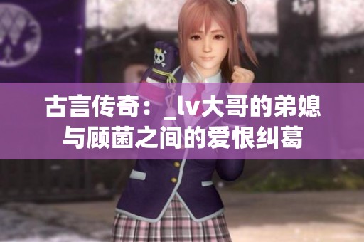 古言传奇：_lv大哥的弟媳与顾菌之间的爱恨纠葛