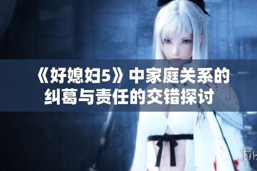 《好媳妇5》中家庭关系的纠葛与责任的交错探讨