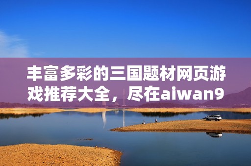 丰富多彩的三国题材网页游戏推荐大全，尽在aiwan91平台！