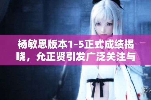 杨敏思版本1-5正式成绩揭晓，允正贤引发广泛关注与讨论