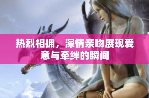 热烈相拥，深情亲吻展现爱意与牵绊的瞬间