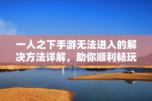 一人之下手游无法进入的解决方法详解，助你顺利畅玩