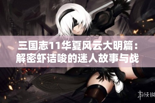 三国志11华夏风云大明篇：解密虾诘唆的迷人故事与战斗策略