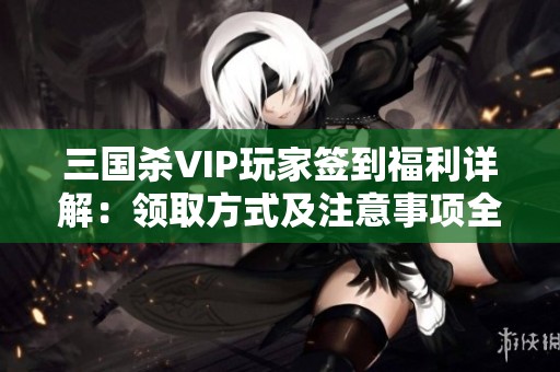 三国杀VIP玩家签到福利详解：领取方式及注意事项全攻略