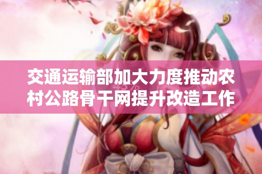 交通运输部加大力度推动农村公路骨干网提升改造工作