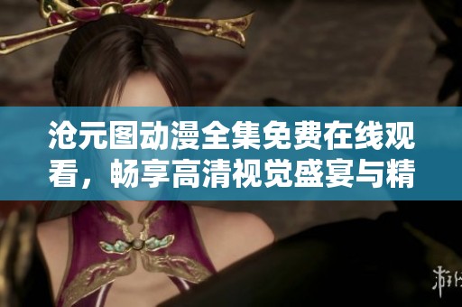 沧元图动漫全集免费在线观看，畅享高清视觉盛宴与精彩剧情