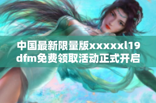 中国最新限量版xxxxxl19dfm免费领取活动正式开启