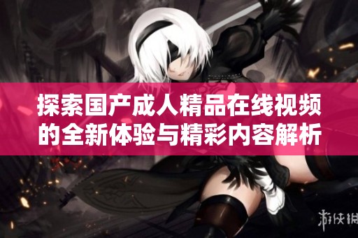 探索国产成人精品在线视频的全新体验与精彩内容解析