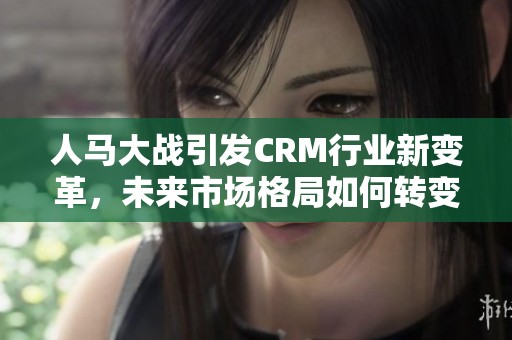 人马大战引发CRM行业新变革，未来市场格局如何转变