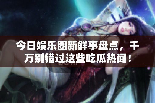 今日娱乐圈新鲜事盘点，千万别错过这些吃瓜热闻！