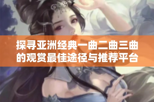 探寻亚洲经典一曲二曲三曲的观赏最佳途径与推荐平台