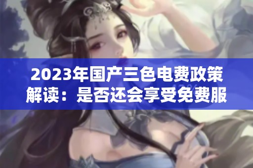 2023年国产三色电费政策解读：是否还会享受免费服务