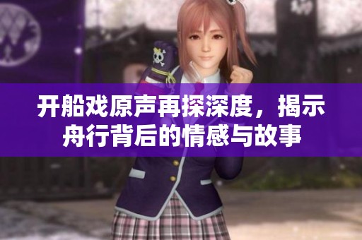 开船戏原声再探深度，揭示舟行背后的情感与故事