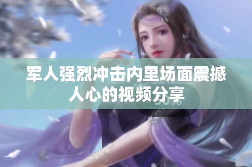 军人强烈冲击内里场面震撼人心的视频分享