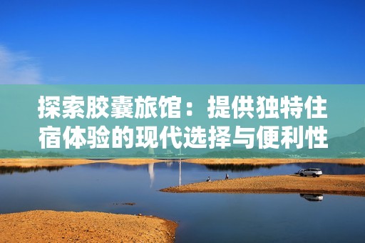探索胶囊旅馆：提供独特住宿体验的现代选择与便利性