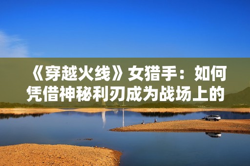 《穿越火线》女猎手：如何凭借神秘利刃成为战场上的掌控者