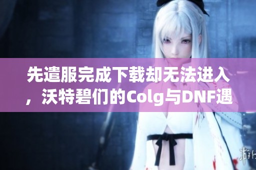 先遣服完成下载却无法进入，沃特碧们的Colg与DNF遇到了哪些问题