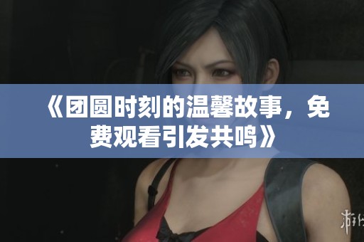 《团圆时刻的温馨故事，免费观看引发共鸣》