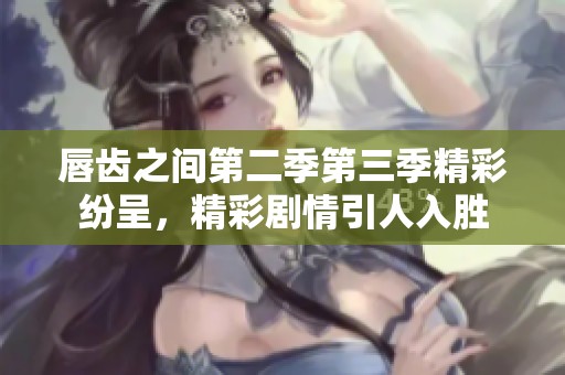 唇齿之间第二季第三季精彩纷呈，精彩剧情引人入胜