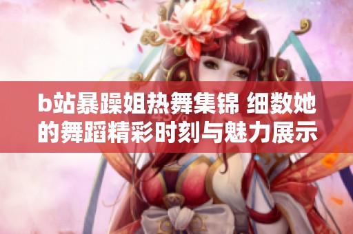 b站暴躁姐热舞集锦 细数她的舞蹈精彩时刻与魅力展示