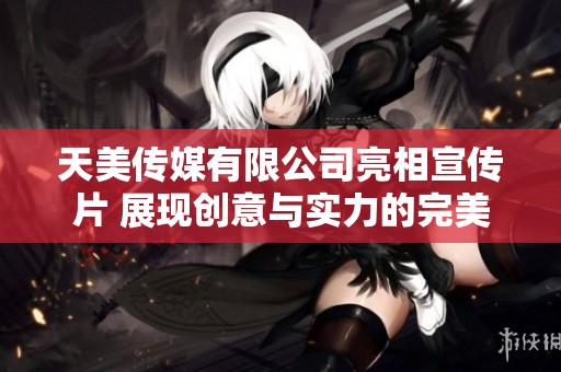 天美传媒有限公司亮相宣传片 展现创意与实力的完美结合