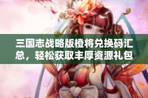三国志战略版橙将兑换码汇总，轻松获取丰厚资源礼包攻略