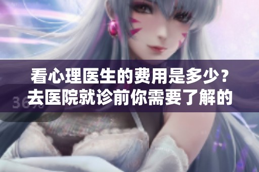 看心理医生的费用是多少？去医院就诊前你需要了解的事项