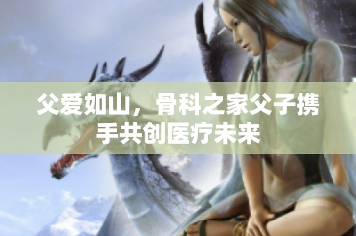 父爱如山，骨科之家父子携手共创医疗未来