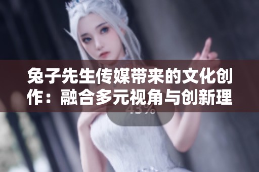 兔子先生传媒带来的文化创作：融合多元视角与创新理念的成果