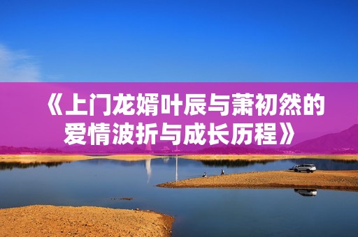 《上门龙婿叶辰与萧初然的爱情波折与成长历程》