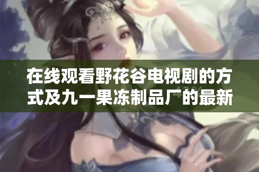 在线观看野花谷电视剧的方式及九一果冻制品厂的最新动态