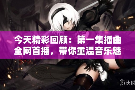 今天精彩回顾：第一集插曲全网首播，带你重温音乐魅力