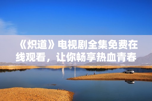 《炽道》电视剧全集免费在线观看，让你畅享热血青春故事