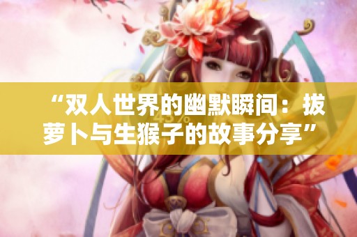 “双人世界的幽默瞬间：拔萝卜与生猴子的故事分享”