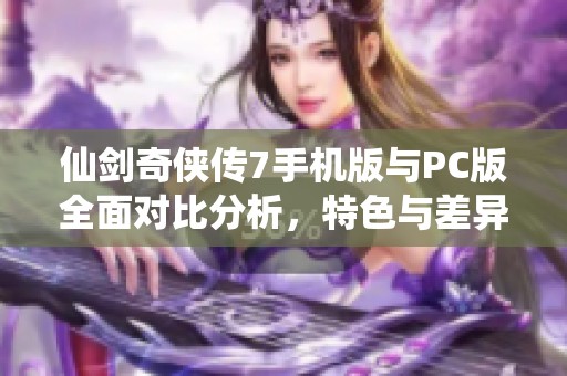仙剑奇侠传7手机版与PC版全面对比分析，特色与差异一览
