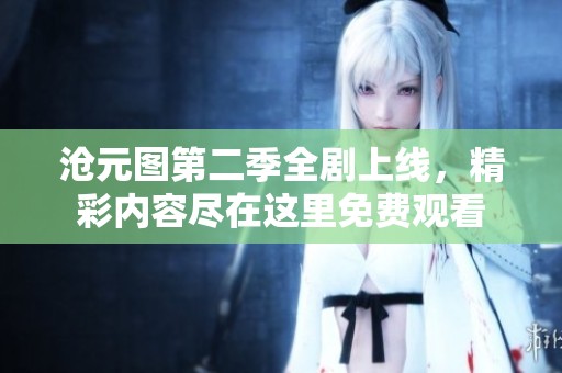 沧元图第二季全剧上线，精彩内容尽在这里免费观看