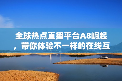 全球热点直播平台A8崛起，带你体验不一样的在线互动盛宴