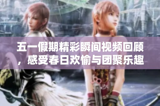 五一假期精彩瞬间视频回顾，感受春日欢愉与团聚乐趣