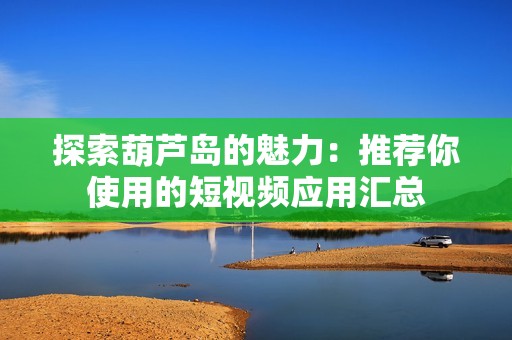 探索葫芦岛的魅力：推荐你使用的短视频应用汇总